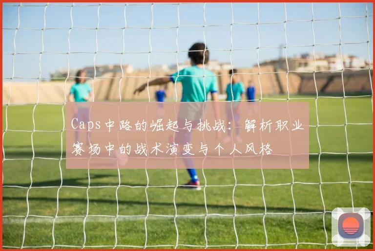 Caps中路的崛起与挑战：解析职业赛场中的战术演变与个人风格