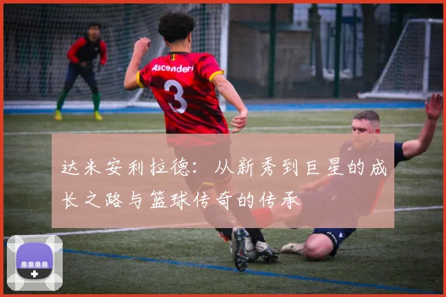 达米安利拉德：从新秀到巨星的成长之路与篮球传奇的传承