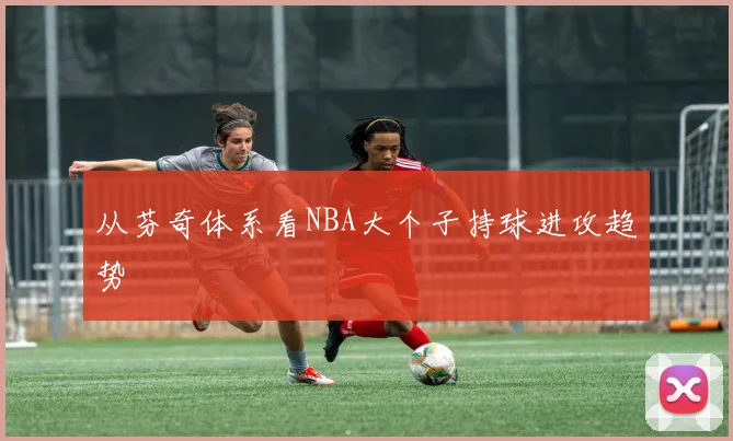 从芬奇体系看NBA大个子持球进攻趋势