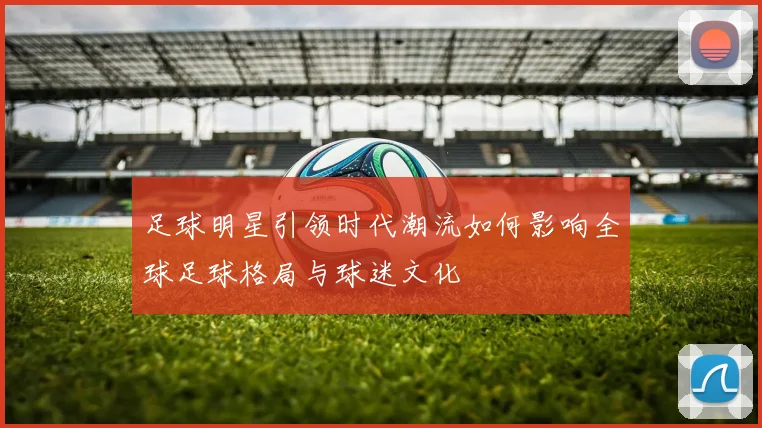 足球明星引领时代潮流如何影响全球足球格局与球迷文化