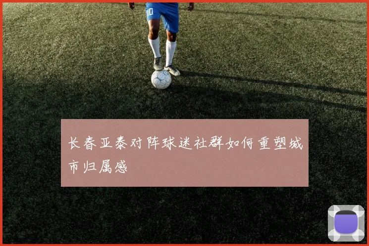 长春亚泰对阵球迷社群如何重塑城市归属感