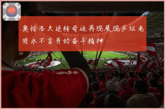 奥恰洛夫逆转奇迹再现展现乒坛老将永不言弃的奋斗精神