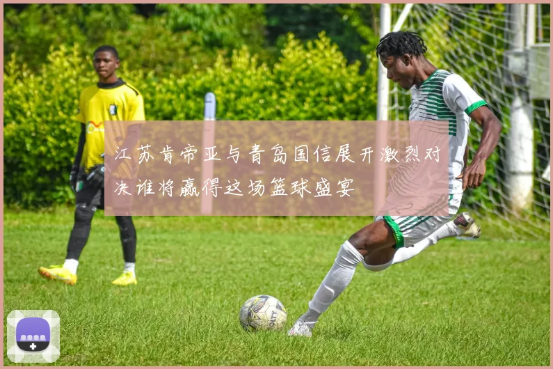 江苏肯帝亚与青岛国信展开激烈对决谁将赢得这场篮球盛宴