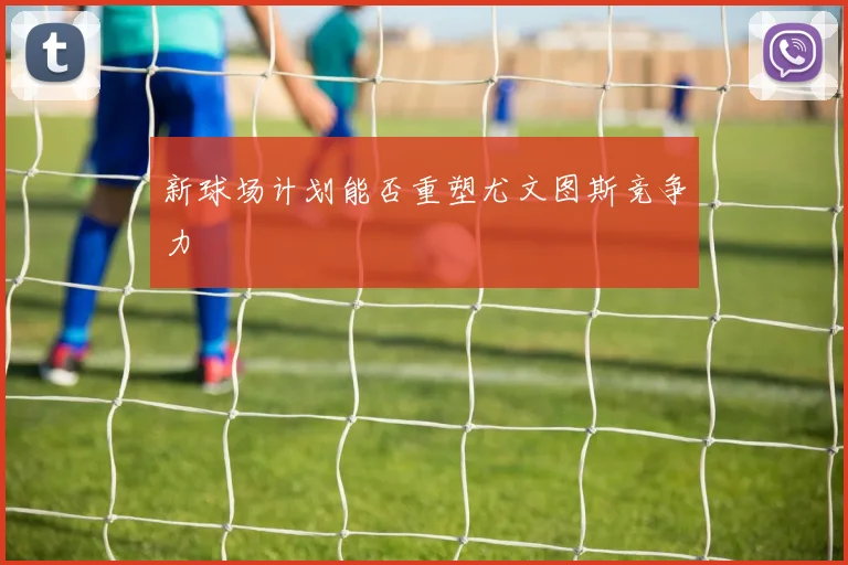 新球场计划能否重塑尤文图斯竞争力