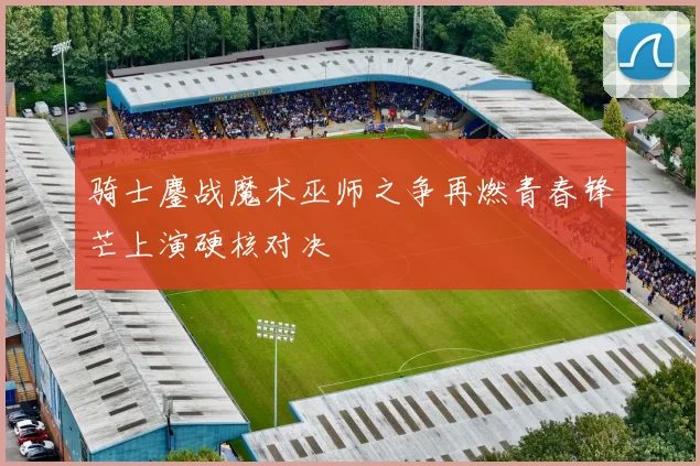 骑士鏖战魔术巫师之争再燃青春锋芒上演硬核对决