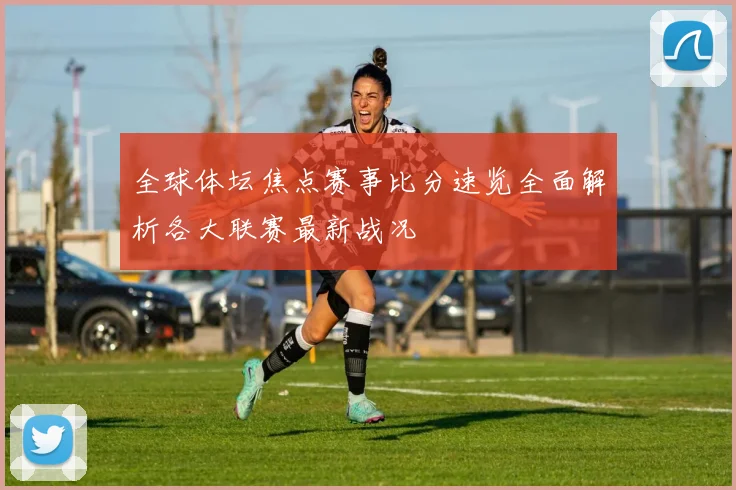 全球体坛焦点赛事比分速览全面解析各大联赛最新战况