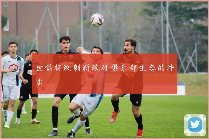 世俱杯改制新政对俱乐部生态的冲击