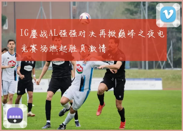 IG鏖战AL强强对决再掀巅峰之夜电竞赛场燃起胜负激情