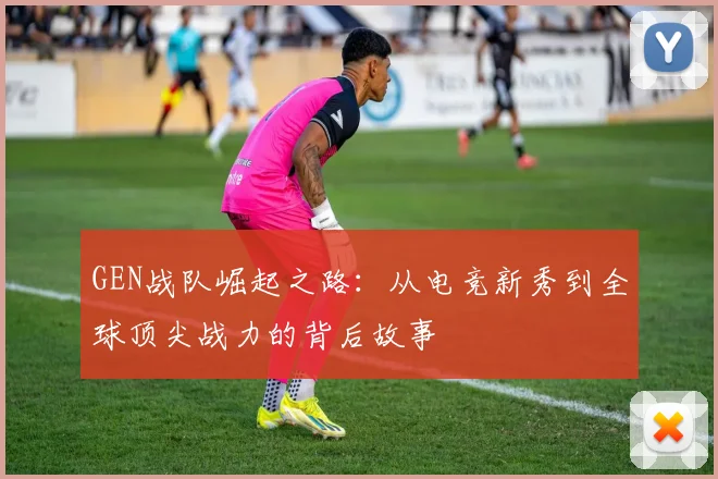 GEN战队崛起之路：从电竞新秀到全球顶尖战力的背后故事