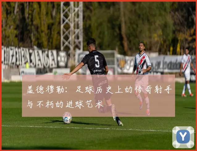 盖德穆勒：足球历史上的传奇射手与不朽的进球艺术