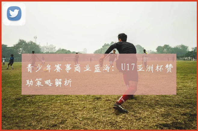 青少年赛事商业蓝海：U17亚洲杯赞助策略解析